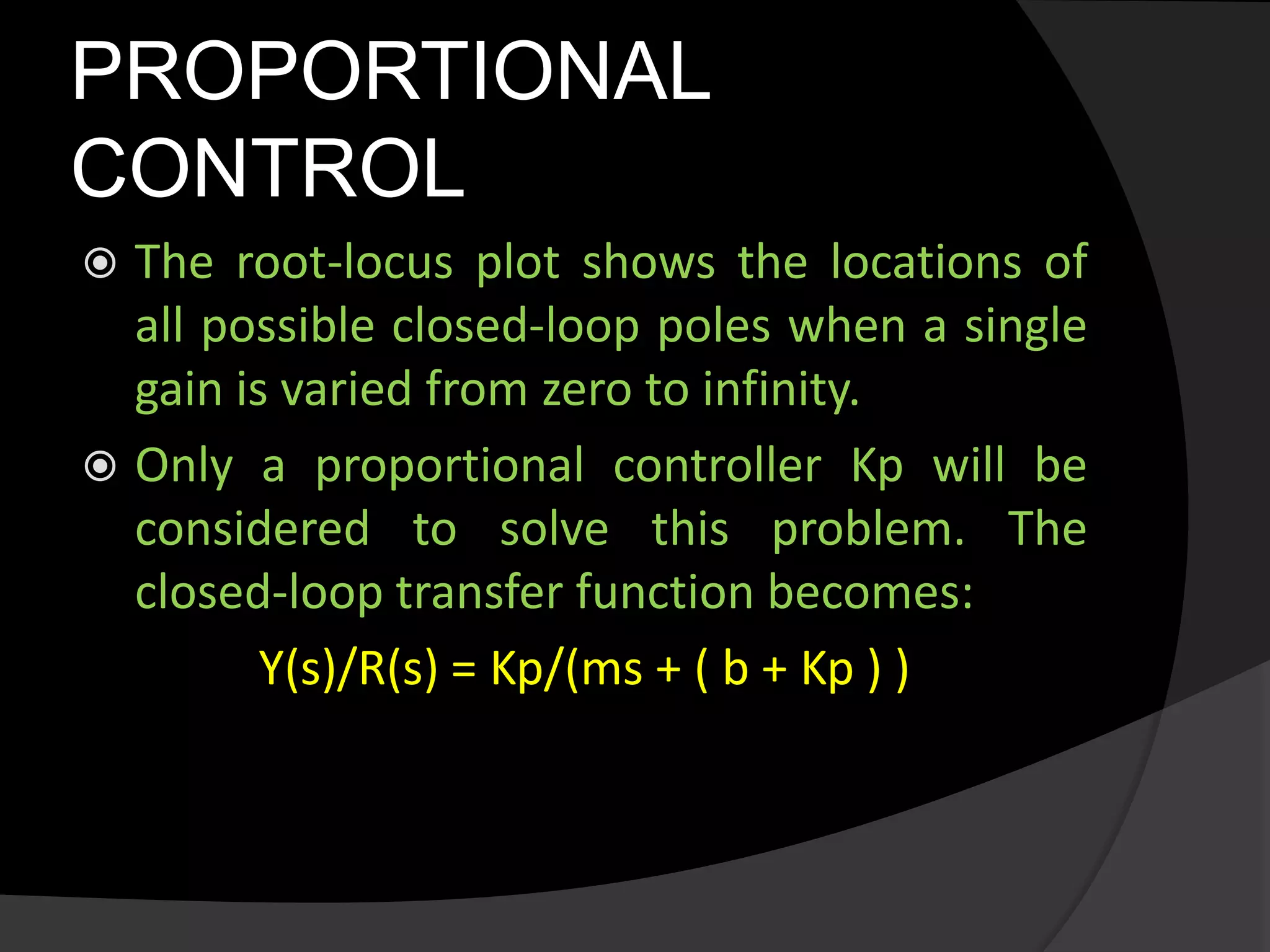 PROPORTIONAL
CONTROL
 The root-locus plot shows the locations of
all possible closed-loop poles when a single
gain is varied from zero to infinity.
 Only a proportional controller Kp will be
considered to solve this problem. The
closed-loop transfer function becomes:
Y(s)/R(s) = Kp/(ms + ( b + Kp ) )
 