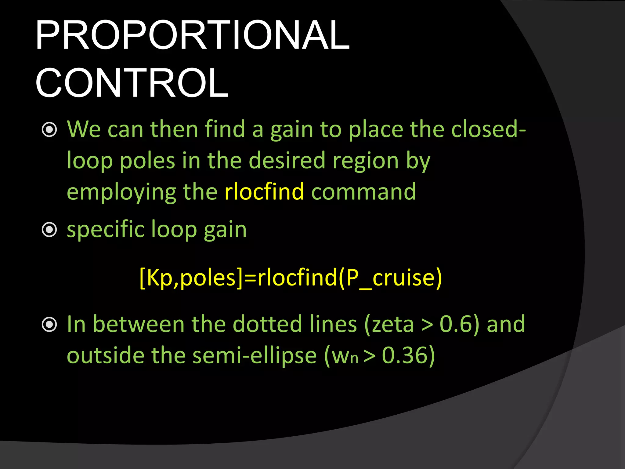 PROPORTIONAL
CONTROL
 We can then find a gain to place the closed-
loop poles in the desired region by
employing the rlocfind command
 specific loop gain
[Kp,poles]=rlocfind(P_cruise)
 In between the dotted lines (zeta > 0.6) and
outside the semi-ellipse (wn > 0.36)
 