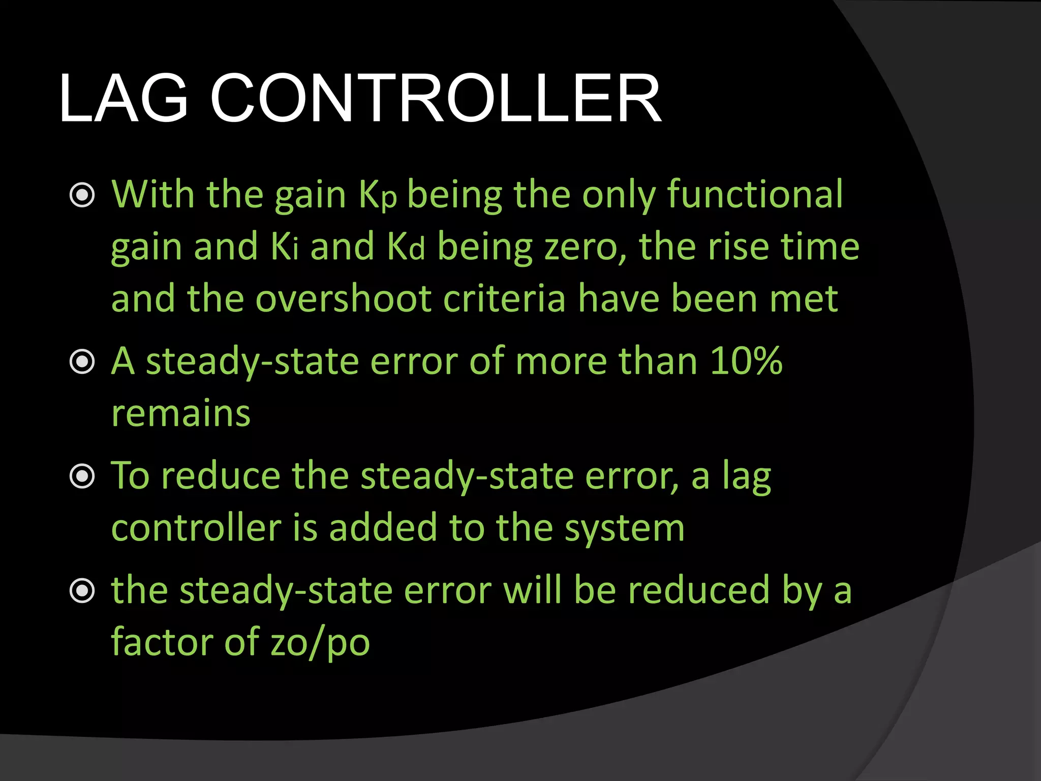 LAG CONTROLLER
 With the gain Kp being the only functional
gain and Ki and Kd being zero, the rise time
and the overshoot criteria have been met
 A steady-state error of more than 10%
remains
 To reduce the steady-state error, a lag
controller is added to the system
 the steady-state error will be reduced by a
factor of zo/po
 