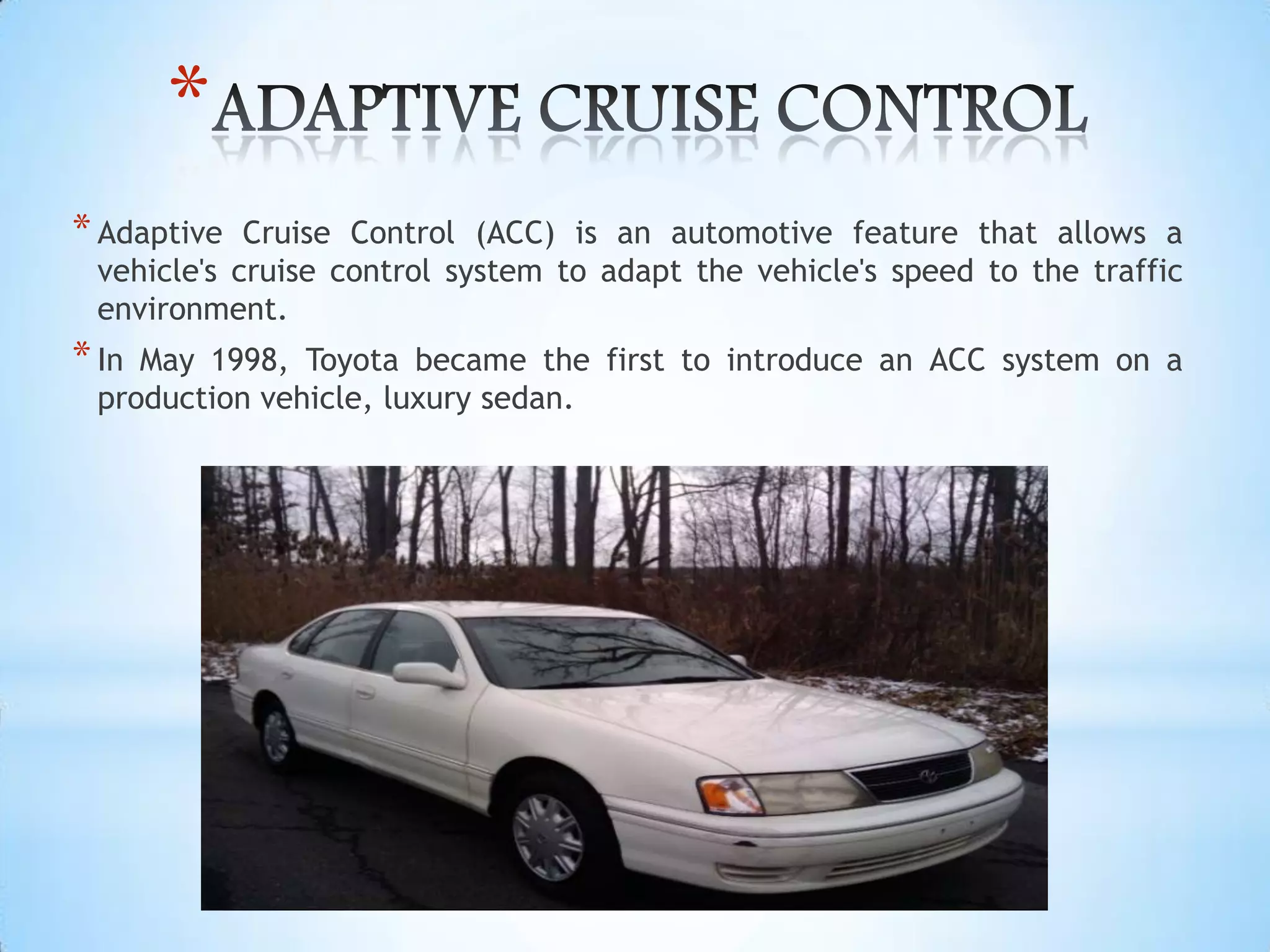 *
*Adaptive Cruise Control (ACC) is an automotive feature that allows a
vehicle's cruise control system to adapt the vehicle's speed to the traffic
environment.
*In May 1998, Toyota became the first to introduce an ACC system on a
production vehicle, luxury sedan.
 