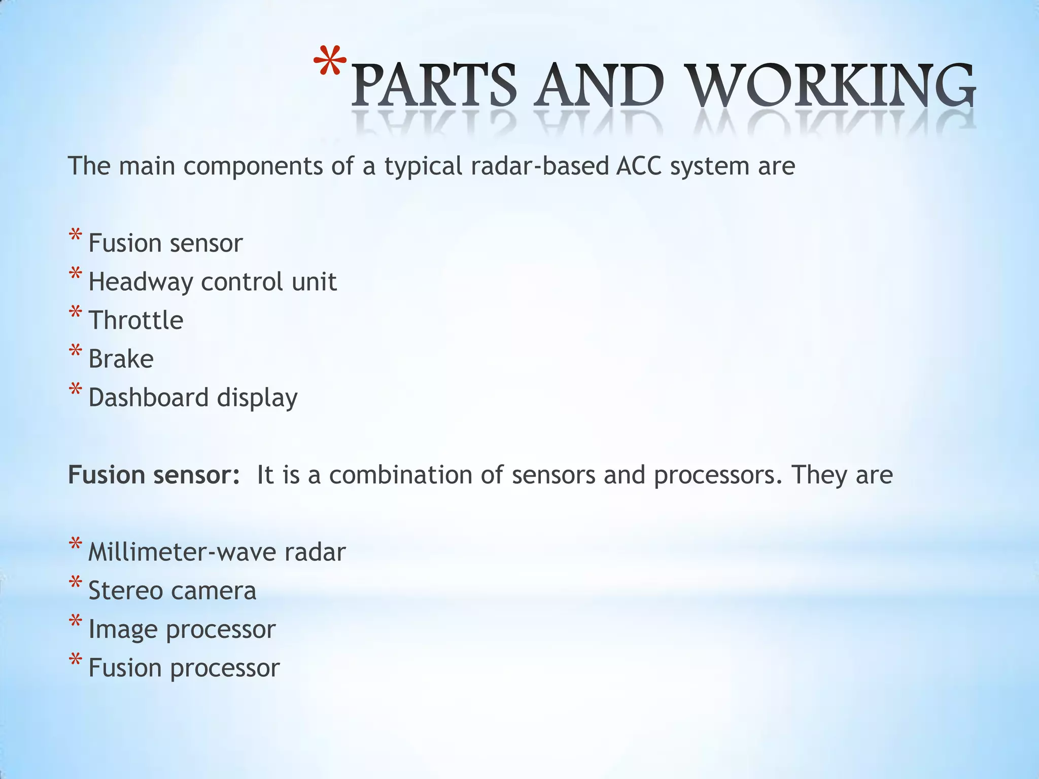*
The main components of a typical radar-based ACC system are
*Fusion sensor
*Headway control unit
*Throttle
*Brake
*Dashboard display
Fusion sensor: It is a combination of sensors and processors. They are
*Millimeter-wave radar
*Stereo camera
*Image processor
*Fusion processor
 