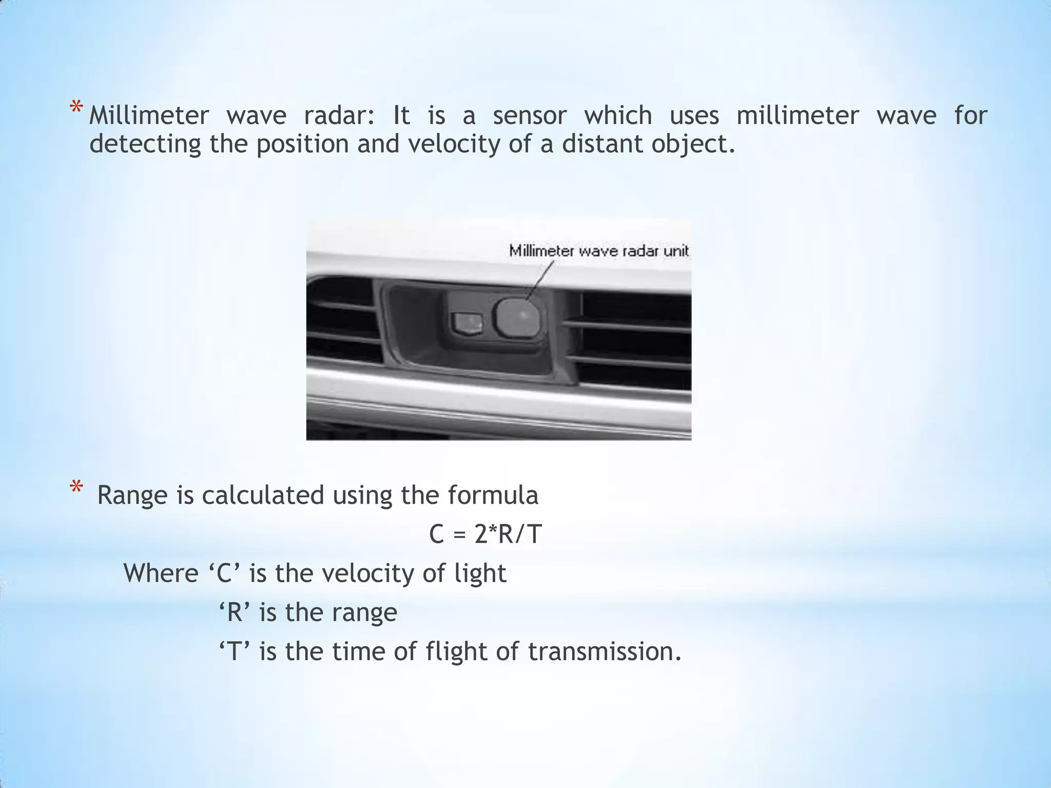 *Millimeter wave radar: It is a sensor which uses millimeter wave for
detecting the position and velocity of a distant object.
* Range is calculated using the formula
C = 2*R/T
Where ‘C’ is the velocity of light
‘R’ is the range
‘T’ is the time of flight of transmission.
 