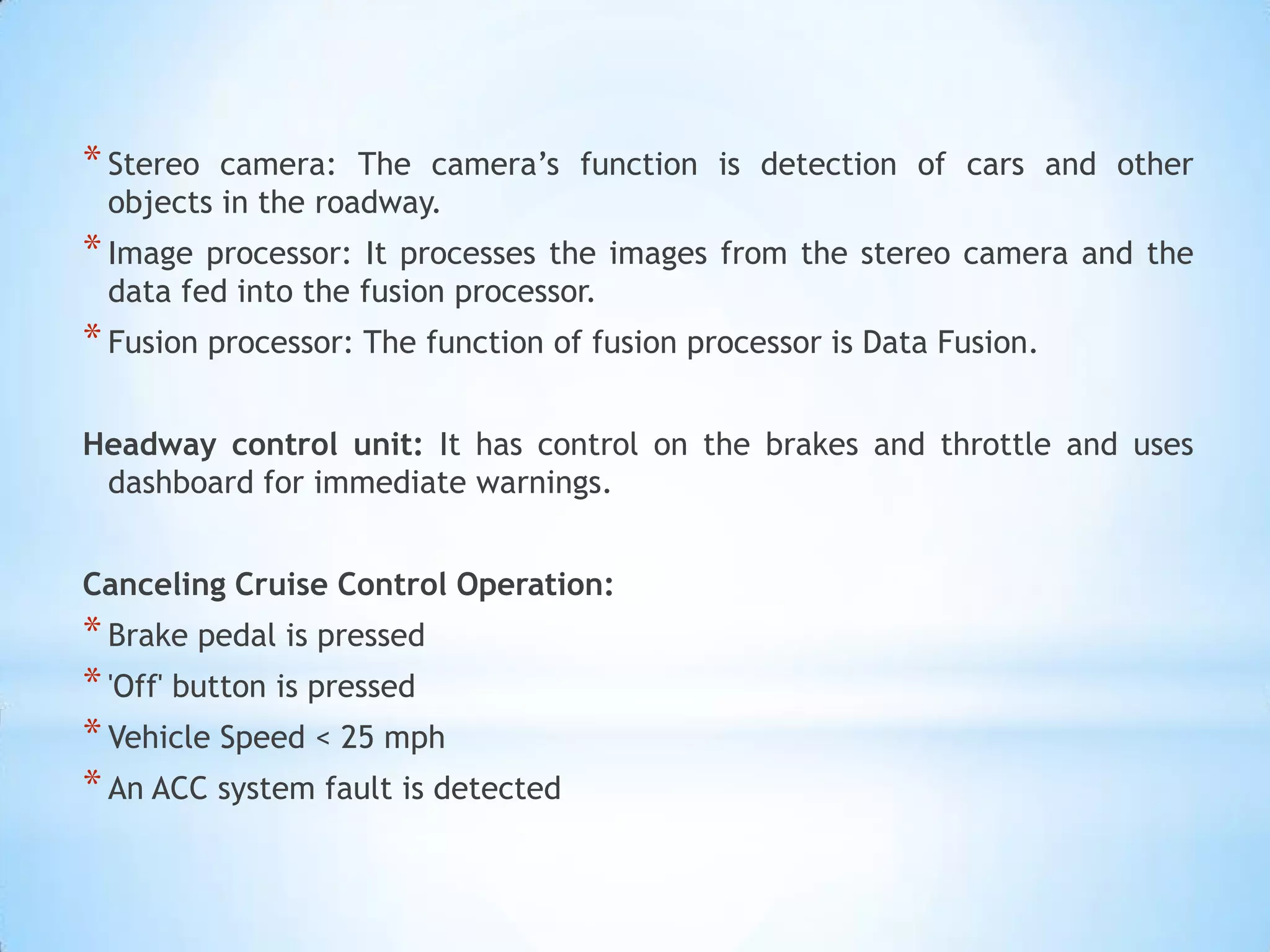 *Stereo camera: The camera’s function is detection of cars and other
objects in the roadway.
*Image processor: It processes the images from the stereo camera and the
data fed into the fusion processor.
*Fusion processor: The function of fusion processor is Data Fusion.
Headway control unit: It has control on the brakes and throttle and uses
dashboard for immediate warnings.
Canceling Cruise Control Operation:
*Brake pedal is pressed
*'Off' button is pressed
*Vehicle Speed < 25 mph
*An ACC system fault is detected
 