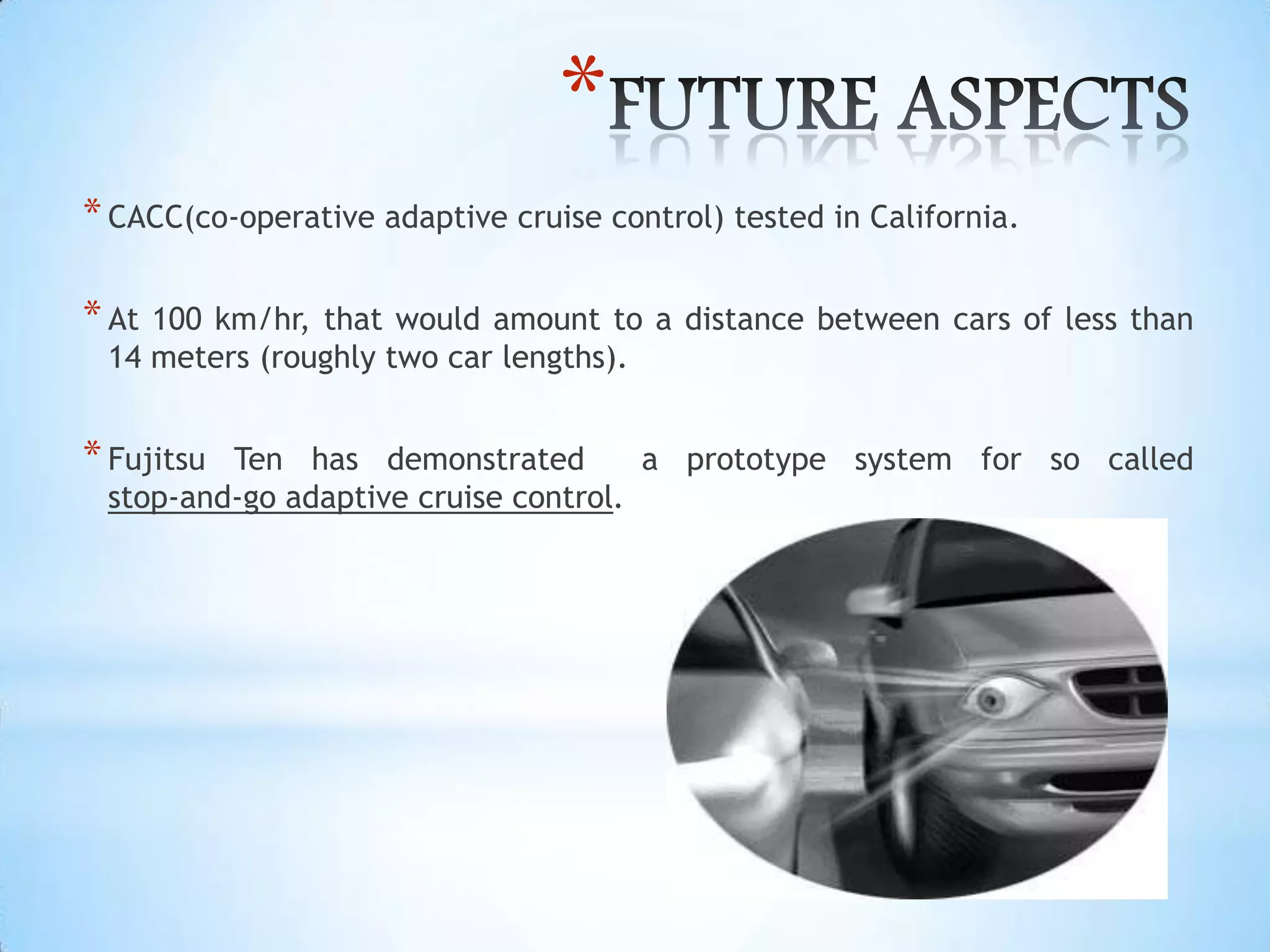 *
*CACC(co-operative adaptive cruise control) tested in California.
*At 100 km/hr, that would amount to a distance between cars of less than
14 meters (roughly two car lengths).
*Fujitsu Ten has demonstrated a prototype system for so called
stop-and-go adaptive cruise control.
 