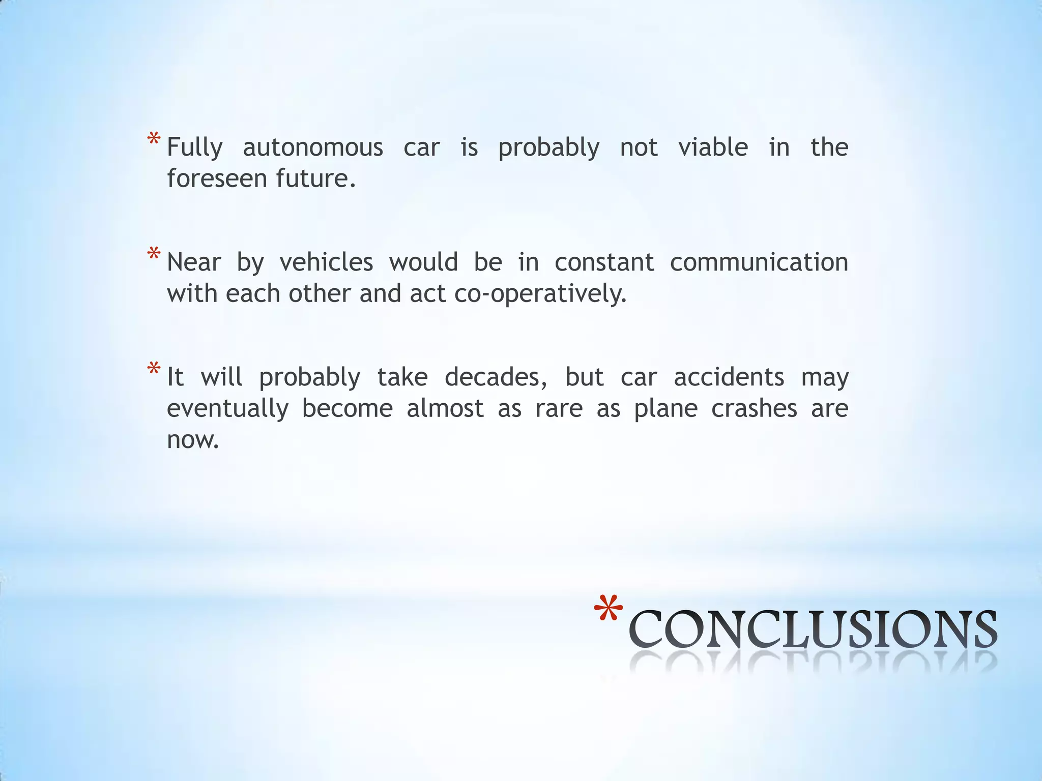 *
*Fully autonomous car is probably not viable in the
foreseen future.
*Near by vehicles would be in constant communication
with each other and act co-operatively.
*It will probably take decades, but car accidents may
eventually become almost as rare as plane crashes are
now.
 