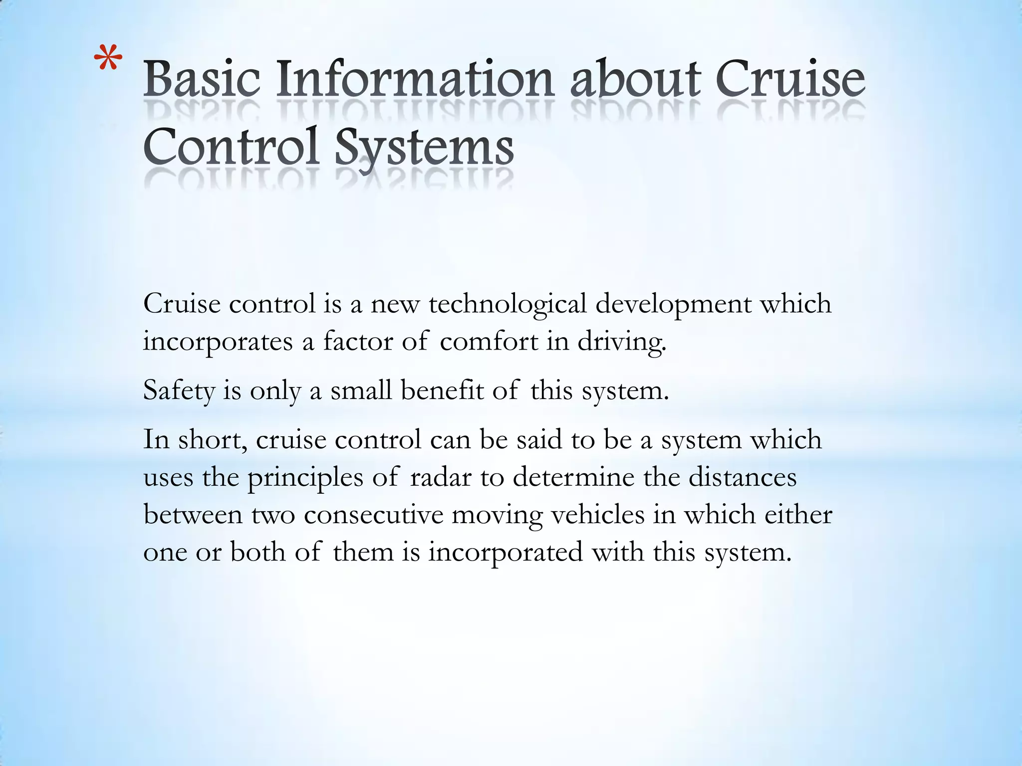 Cruise control is a new technological development which
incorporates a factor of comfort in driving.
Safety is only a small benefit of this system.
In short, cruise control can be said to be a system which
uses the principles of radar to determine the distances
between two consecutive moving vehicles in which either
one or both of them is incorporated with this system.
*
 