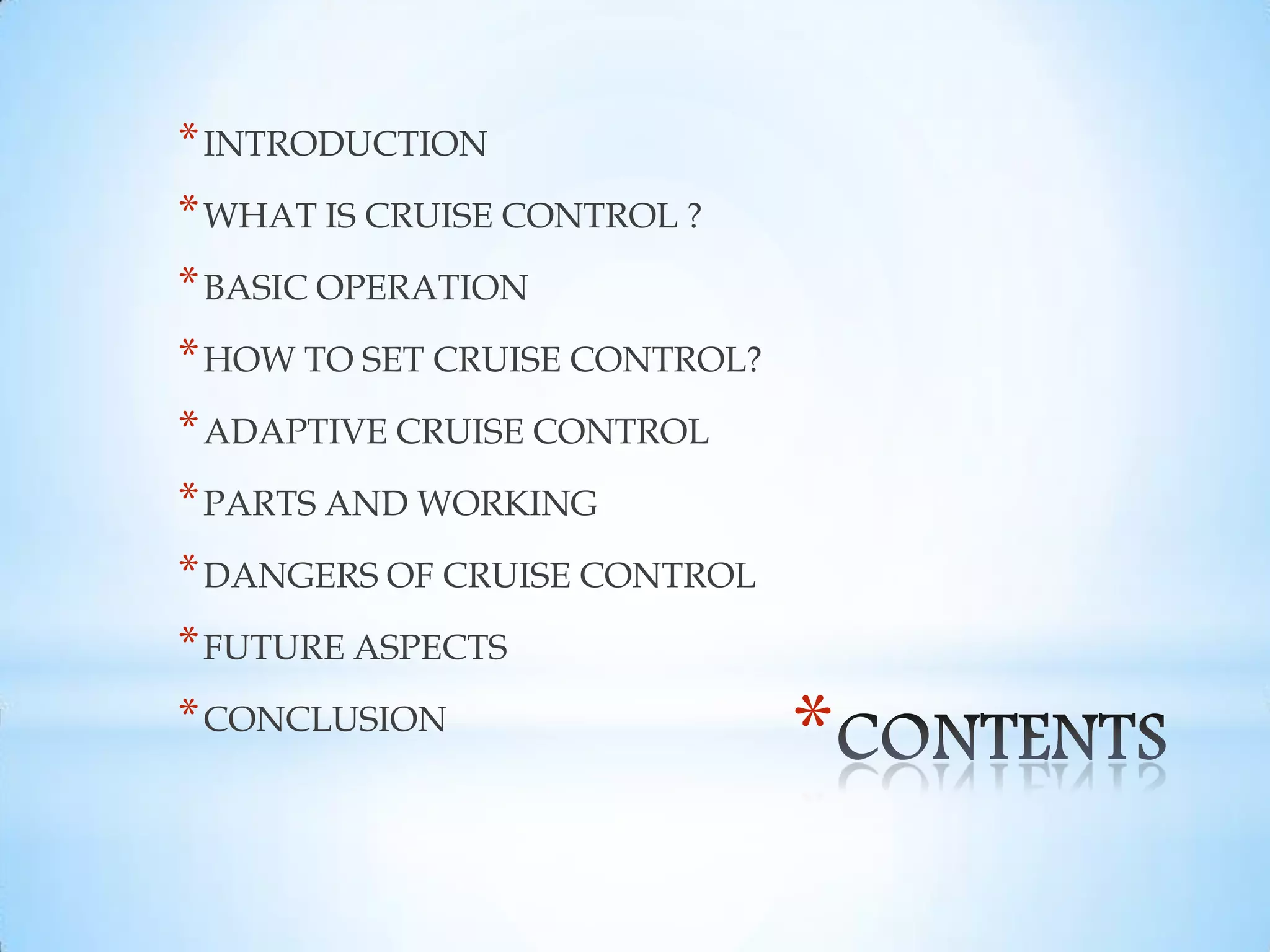 *
*INTRODUCTION
*WHAT IS CRUISE CONTROL ?
*BASIC OPERATION
*HOW TO SET CRUISE CONTROL?
*ADAPTIVE CRUISE CONTROL
*PARTS AND WORKING
*DANGERS OF CRUISE CONTROL
*FUTURE ASPECTS
*CONCLUSION
 