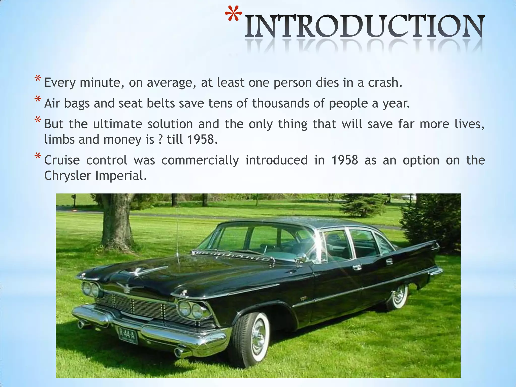 *
*Every minute, on average, at least one person dies in a crash.
*Air bags and seat belts save tens of thousands of people a year.
*But the ultimate solution and the only thing that will save far more lives,
limbs and money is ? till 1958.
*Cruise control was commercially introduced in 1958 as an option on the
Chrysler Imperial.
 