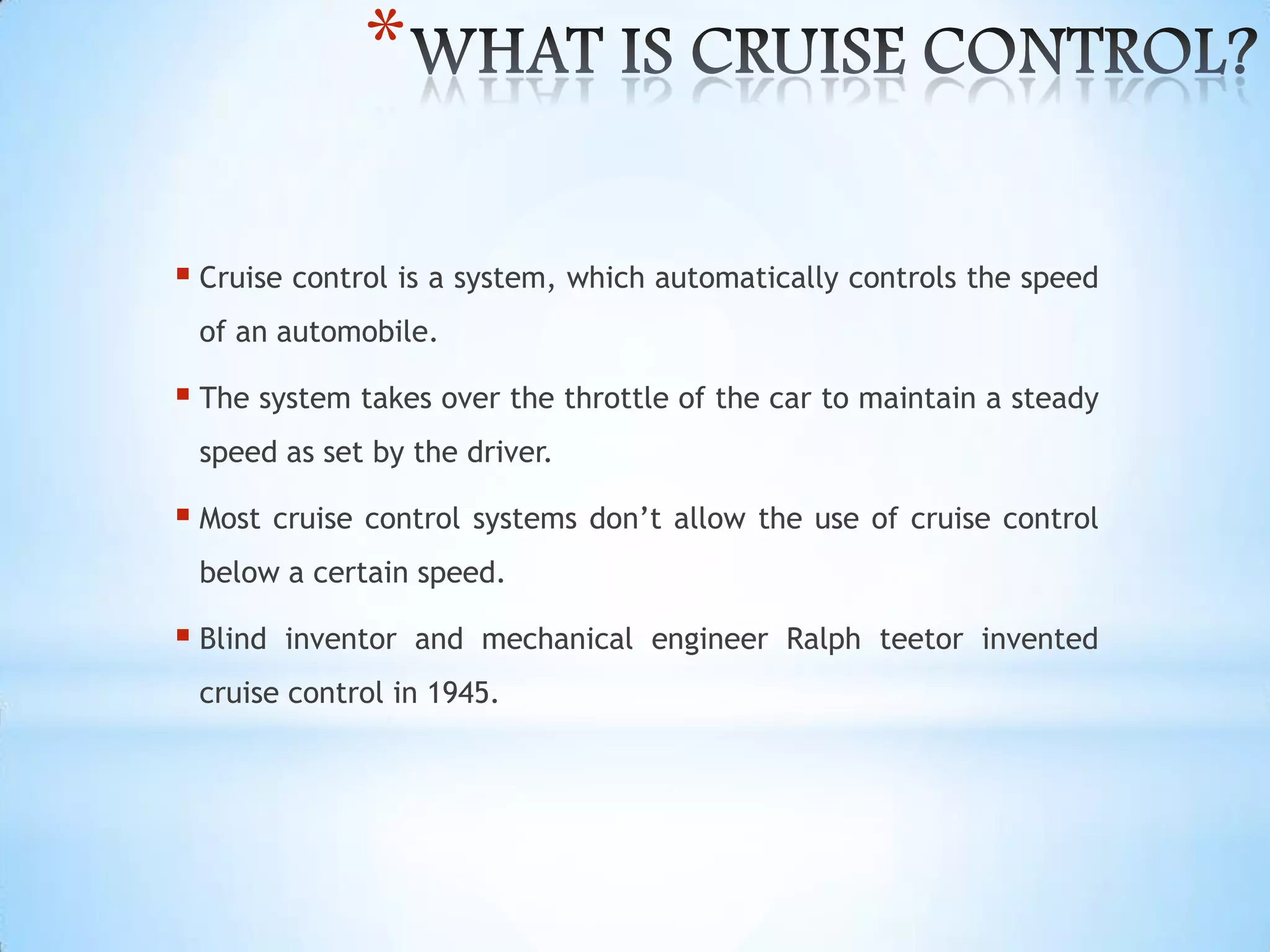 *
 Cruise control is a system, which automatically controls the speed
of an automobile.
 The system takes over the throttle of the car to maintain a steady
speed as set by the driver.
 Most cruise control systems don’t allow the use of cruise control
below a certain speed.
 Blind inventor and mechanical engineer Ralph teetor invented
cruise control in 1945.
 
