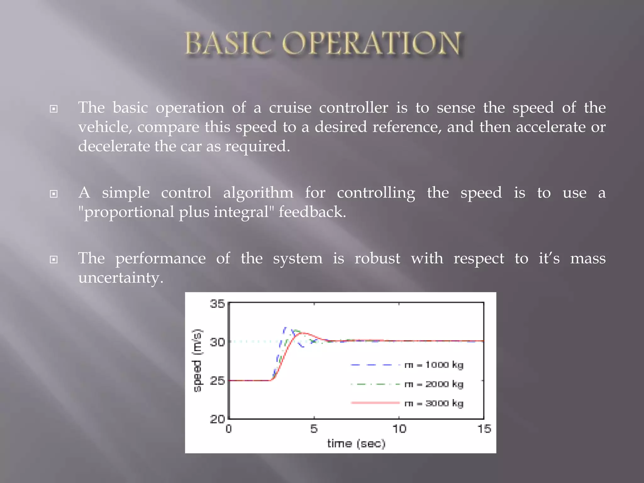  The basic operation of a cruise controller is to sense the speed of the
vehicle, compare this speed to a desired reference, and then accelerate or
decelerate the car as required.
 A simple control algorithm for controlling the speed is to use a
"proportional plus integral" feedback.
 The performance of the system is robust with respect to it’s mass
uncertainty.
 