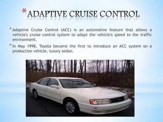 *
*Adaptive Cruise Control (ACC) is an automotive feature that allows a
vehicle's cruise control system to adapt the vehicle's speed to the traffic
environment.
*In May 1998, Toyota became the first to introduce an ACC system on a
production vehicle, luxury sedan.
 
