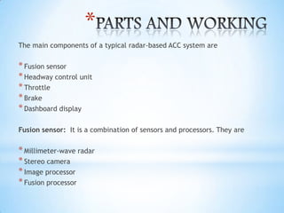 *
The main components of a typical radar-based ACC system are
*Fusion sensor
*Headway control unit
*Throttle
*Brake
*Dashboard display
Fusion sensor: It is a combination of sensors and processors. They are
*Millimeter-wave radar
*Stereo camera
*Image processor
*Fusion processor
 