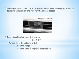 *Millimeter wave radar: It is a sensor which uses millimeter wave for
detecting the position and velocity of a distant object.
* Range is calculated using the formula
C = 2*R/T
Where ‘C’ is the velocity of light
‘R’ is the range
‘T’ is the time of flight of transmission.
 