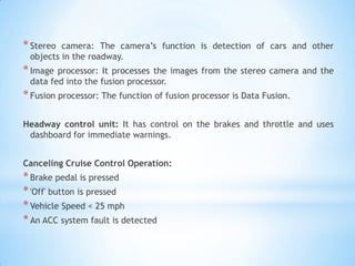 *Stereo camera: The camera’s function is detection of cars and other
objects in the roadway.
*Image processor: It processes the images from the stereo camera and the
data fed into the fusion processor.
*Fusion processor: The function of fusion processor is Data Fusion.
Headway control unit: It has control on the brakes and throttle and uses
dashboard for immediate warnings.
Canceling Cruise Control Operation:
*Brake pedal is pressed
*'Off' button is pressed
*Vehicle Speed < 25 mph
*An ACC system fault is detected
 