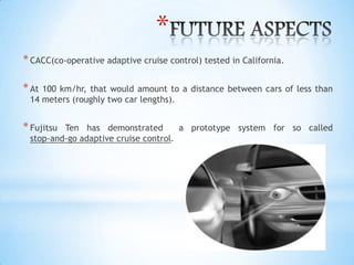 *
*CACC(co-operative adaptive cruise control) tested in California.
*At 100 km/hr, that would amount to a distance between cars of less than
14 meters (roughly two car lengths).
*Fujitsu Ten has demonstrated a prototype system for so called
stop-and-go adaptive cruise control.
 