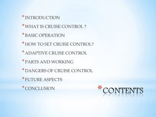 *
*INTRODUCTION
*WHAT IS CRUISE CONTROL ?
*BASIC OPERATION
*HOW TO SET CRUISE CONTROL?
*ADAPTIVE CRUISE CONTROL
*PARTS AND WORKING
*DANGERS OF CRUISE CONTROL
*FUTURE ASPECTS
*CONCLUSION
 