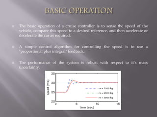  The basic operation of a cruise controller is to sense the speed of the
vehicle, compare this speed to a desired reference, and then accelerate or
decelerate the car as required.
 A simple control algorithm for controlling the speed is to use a
"proportional plus integral" feedback.
 The performance of the system is robust with respect to it’s mass
uncertainty.
 