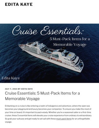 JULY 7, 2023 BY EDITA KAYE
Cruise Essentials: 5 Must-Pack Items for a
Memorable Voyage
Embarking on a cruise is like entering a realm of indulgence and adventure, where the open sea
becomes your playground and luxury becomes your companion. To ensure you make the most of
your time on board, it’s important to pack wisely. Whether you’re a seasoned sailor or a first-time
cruiser, these 5 essential items will elevate your cruise experience from ordinary to extraordinary.
So grab your suitcase and get ready to set sail with these must-pack items for an unforgettable
voyage.
EDITA KAYE
 