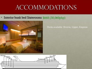 accommodationsaccommodations
• Interior bunk bed StateroomsInterior bunk bed Staterooms $668 (30,060php)
Decks available: Riveria, Upper, Empress
 