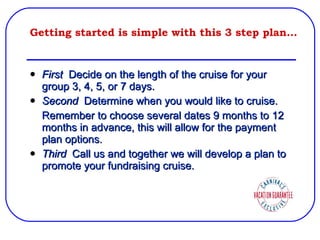 Getting started is simple with this 3 step plan… First  Decide on the length of the cruise for your group 3, 4, 5, or 7 days. Second  Determine when you would like to cruise. Remember to choose several dates 9 months to 12 months in advance, this will allow for the payment plan options. Third  Call us and together we will develop a plan to promote your fundraising cruise. 
