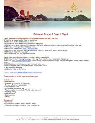 Princess Cruise 2 Days 1 Night
Day 1: Hanoi - Hon Gai Harbor - Bai Tu Long Bay - Thien Canh Son Cave (L/D)
07.45 Pick up at your hotel in Hanoi by shuttle bus.
12.00 Embark at Hon Gai International harbor.
13.00 Check-in, enjoy a welcoming drink and cruise briefing.
13.30 Have lunch while cruising in the magnificent Bai Tu Long Bay, admiring the fascinating rock formations in the bay.
15.00 Enjoy swimming in the crystal clear water.
15.40 Explore the secluded Thien Canh Son Cave.
16.45 Short cruise to Hon Co Island where you can relax on a white sandy beach, swim or kayak.
18.00 Back to the junk for relaxation.
19.00 Have dinner and stay overnight on board.

Day 2: Vung Vieng Fishing Village - Hon Gai Harbor - Hanoi (B/L)
07.30 Enjoy the bay’s morning landscape with a cup of tea or coffee. Have breakfast in the open air.
08.30 Visit Vung Vieng fishing village in a rustic rowing-boat, meet the local people and pass through the floating school and fish
farms.
09.30 More leisure time for swimming in the middle of the bay.
10.00 Cruise back to the harbor while an a la carte lunch is served.
11.45 Disembark. Farewell.
15.45 Arrive in Hanoi. End of trip.

Find out more about Unique Route and sightseeing spots

Please contact us for the most competitive rates

Inclusive of:
• Welcome drink
• Breakfast, lunch, dinner as mentioned
• Tea and coffee (during breakfast)
• Mineral water in cabin
• Entrance fee, sightseeing fee
• Accommodation on board with A/C, hot water & shower
• Kayaking, fishing
• Service charge
• Boat insurance
• VAT tax

Exclusive of:
• Beverages
• Transportation between Hanoi - Halong - Hanoi
• All service non-clearly mentioned in the inclusions list




                        HalongCruises.net - A Division of Hai Nam Travel | 28F Pham Hong Thai Street, Ba Dinh District, Hanoi, Vietnam
                   Tel: +84.4.2223 2222 | Fax: +84.4.3927 5632 | Email: mailto: sales@halongcruises.net | Website: www.halongcruises.net
 