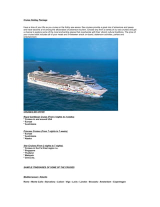 Cruise Holiday Package


Have a time of your life as you cruise on the frothy sea waves. Sea cruises provide a great mix of adventure and peace
and have become a hit among the aficionados of adventure tourism. Choose any from a variety of our sea cruises and get
a chance to explore some of the most enchanting places that reverberate with their vibrant cultural traditions. The price of
your cruise ticket includes all of your meals and in-between snack on-board, stateroom activities, parties and
entertainment.




CRUISES WE OFFER

Royal Caribbean Cruise (From 3 nights to 3 weeks)
* Cruises in and around USA
* Europe
* Australasia


Princess Cruises (From 7 nights to 7 weeks)
* Europe
* Australasia
* Alaska


Star Cruises (From 2 nights to 7 nights)
* Cruises in the Far East region i.e.
* Singapore
* Thailand
* Malaysia
* China etc.



SAMPLE ITINERARIES OF SOME OF THE CRUISES



Mediterranean / Atlantic

Rome - Monte Carlo - Barcelona - Lisbon - Vigo - Lavis - London - Brussels - Amsterdam - Copenhagen
 