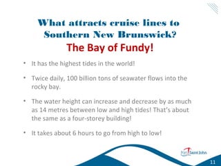 What attracts cruise lines to
Southern New Brunswick?

The Bay of Fundy!
• It has the highest tides in the world!
• Twice daily, 100 billion tons of seawater flows into the
Low Tide
rocky bay.
• The water height can increase and decrease by as much
as 14 metres between low and high tides! That’s about
the same as a four-storey building!
• It takes about 6 hours to go from high to low!
Low Tide

11

 