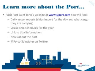 Learn more about the Port...
• Visit Port Saint John’s website at www.sjport.com You will find:
– Daily vessel reports (ships in port for the day and what cargo
they are carrying)
– Cruise ship schedules for the year
– Link to tidal information
– News about the port
– @PortofSaintJohn on Twitter

15

 