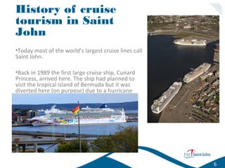 History of cruise
tourism in Saint
John
•Today most of the world’s largest cruise lines call
Saint John.
•Back in 1989 the first large cruise ship, Cunard
Princess, arrived here. The ship had planned to
visit the tropical island of Bermuda but it was
diverted here (on purpose) due to a hurricane
heading to Bermuda.

6

 