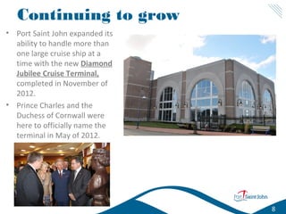 Continuing to grow
• Port Saint John expanded its
ability to handle more than
one large cruise ship at a
time with the new Diamond
Jubilee Cruise Terminal,
completed in November of
2012.
• Prince Charles and the
Duchess of Cornwall were
here to officially name the
terminal in May of 2012.

8

 