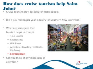 How does cruise tourism help Saint
John?

• Cruise tourism provides jobs for many people.

• It is a $30 million per year industry for Southern New Brunswick!
• What are some jobs that
tourism helps to create?
–
–
–
–

Tour Guides
Restaurants
Gift Shops
Activities – Kayaking, Jet Boats,
Zip-lining
– Entrepreneurs

• Can you think of any more jobs or
activities?
9

 