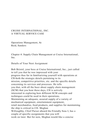 CRUISE INTERNATIONAL, INC.
A VIRTUAL SERVICE CASE
Operations Management, 4e
Reid, Sanders
Chapter 4: Supply Chain Management at Cruise International,
Inc.
Details of Your Next Assignment
Bob Bristol, your boss at Cruise International, Inc., just called
to tell you that he was impressed with your
progress thus far in familiarizing yourself with operations at
CII-both the strategic details pertaining to its
mission, competitive priorities, etc. and the specific details
concerning its services and processes. He tells
you that, with all the buzz about supply chain management
(SCM) that you hear these days, CII is actively
interested in exploring how different SCM concepts and
techniques could be used in their operations.
Maintaining an adequate, assured supply of a variety of
mechanical equipment, entertainment equipment,
retail merchandise, food products, and supplies for maintaining
the ship is critical to CII. Meghan
Willoughby, Chief Purser aboard the Friendly Seas I, has a
couple of specific assignments that you will
work on later. But for now, Meghan would like a concise
 