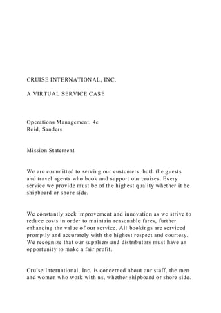 CRUISE INTERNATIONAL, INC.
A VIRTUAL SERVICE CASE
Operations Management, 4e
Reid, Sanders
Mission Statement
We are committed to serving our customers, both the guests
and travel agents who book and support our cruises. Every
service we provide must be of the highest quality whether it be
shipboard or shore side.
We constantly seek improvement and innovation as we strive to
reduce costs in order to maintain reasonable fares, further
enhancing the value of our service. All bookings are serviced
promptly and accurately with the highest respect and courtesy.
We recognize that our suppliers and distributors must have an
opportunity to make a fair profit.
Cruise International, Inc. is concerned about our staff, the men
and women who work with us, whether shipboard or shore side.
 