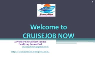 Welcome to
CRUISEJOB NOW
A Premier Recruitment Service
Excellency Personified
Email Us: cruisejobnow@gmail.com
https://cruisejobnow.wordpress.com/
1
 