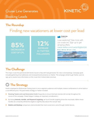 The Roundup 
Finding new vacationers at lower cost per lead 
Love exploring? See more with 
our cruise ine. Sign up to get 
amazing offers. 
cards.twitter.com/cards/r6g8e/a3d 
Cruise Line Generates 
Booking Leads 
85% 12% 
DECREASE IN 
COST OF CPL 
INCREASE 
IN TWITTER 
FOLLOWERS 
The Challenge 
This major cruise line partnered with Kinetic Social to help with lead generation for new cruise bookings. Campaign goals 
included gathering email addresses and increased brand presence on Twitter. The campaign aimed to get Twitter users to 
sign up to receive more information on the cruise line’s hottest deals via email. 
The Strategy 
Kinetic employed its Multivariate Testing Suite to micro-segment audiences and multiple creative combinations to drive leads at 
a cost-efficient price. The paid media strategy on Twitter included: 
|| Rotating Tweets and Lead Generation Cards frequently to ensure that lead volumes did not dip throughout the 
course of the campaign. (Tweet fatigue is always an important consideration.) 
|| By testing Interest, Handle, and Keyword targeting, we found Handle targeting drove the most leads. Within those 
handles we constantly refined the targets to significantly reduce the cost per lead. 
|| Mobile and Desktop comparisons demonstrated that most conversions came through mobile devices. 
www.kineticsocial.com hello@kineticsocial.com 
