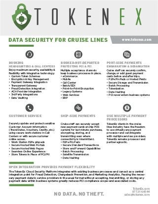 www.tokenex.com
BOOKING
HEADQUARTERS & CALL CENTERS
BOOKED-NOT-DEPARTED
PROTECTING PCI & PII
PORT-SIDE PAYMENTS
EMBARKATION & DEBARKATION
CUSTOMER SERVICE
OPEN INTEGRATION PROVIDES PAYMENT FLEXIBILITY
SHIP-SIDE PAYMENTS USE MULTIPLE PAYMENT
PROCESSORS
DATA SECURITY FOR CRUISE LINES
NO DATA. NO THEFT.
TokenEx.com
877.316.4544
sales@tokenex.com
Securely update and protect sensitive
Customer Account Information
(Travel Dates, Vouchers, Credits, etc.)
using secure work stations in Call
Centers or with secure customer
online access.
• Work Station P2Pe pinpads
• Secure Hosted Web Portals
• Secure Hosted Web Pages
• Seamless Online Experience
• Store Tokens in Place of PCI/PII
Cruise staff can securely accept
new payment cards at ship POS
systems for last minute purchases,
encrypting, storing, and
transmitting even where
connectivity is intermittent.
• P2Pe Pin Pads
• Secure Standard Transactions
• Store and Forward Capabilities
• Batch Processing
• Satellite Transmission
• Data Vaulting
Cruise staff can securely conﬁrm,
change, or add guest payment
cards before and after trips.
• P2Pe Pin Pads or Hosted Fields
• Secure Storage and Transmission
• Batch Processing
• Tokenization
• Data Vaulting
• PCI never enters business systems
TokenEx clients in the cruise
lines industry have the freedom
to use virtually any payment
processor and can integrate
with multiple services providers.
TokenEx remains processor and
partner agnostic.
The TokenEx Cloud Security Platform integrates with existing business processes and can act as a central
integration point for Fraud Detection, Chargeback Prevention, and Marketing Analytics. Passing the neces-
sary payment data to service providers in the usual format without accepting, transmitting, or storing any
payment data within business systems greatly reduces PCI compliance scope–and associated costs.
Multiple acceptance channels
keep business processes in place.
• eCommerce
• Mobile
• Call Center
• Batch/EDI
• Point-to-Point Encryption
• Legacy Systems
• Web Services
• ERP
Enjoy maximum security, availability &
ﬂexibility with integrative technology.
• Custom Token Schemes
• Encryption & Key Management
• Payment Gateway Integration
• Transparent Gateway
• Fraud Detection Integration
• ACH Provider Integration
• 3rd Party Integrations
• Data Vaulting
 