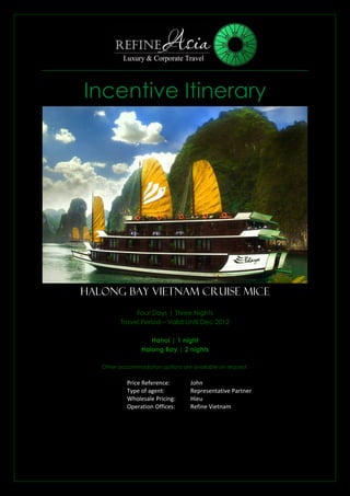 Incentive Itinerary




Halong Bay Vietnam Cruise MICE
              Four Days | Three Nights
         Travel Period – Valid Until Dec 2012

                    Hanoi | 1 night
                 Halong Bay | 2 nights

   Other accommodation options are available on request.


            Price Reference:       John
            Type of agent:         Representative Partner
            Wholesale Pricing:     Hieu
            Operation Offices:     Refine Vietnam
 