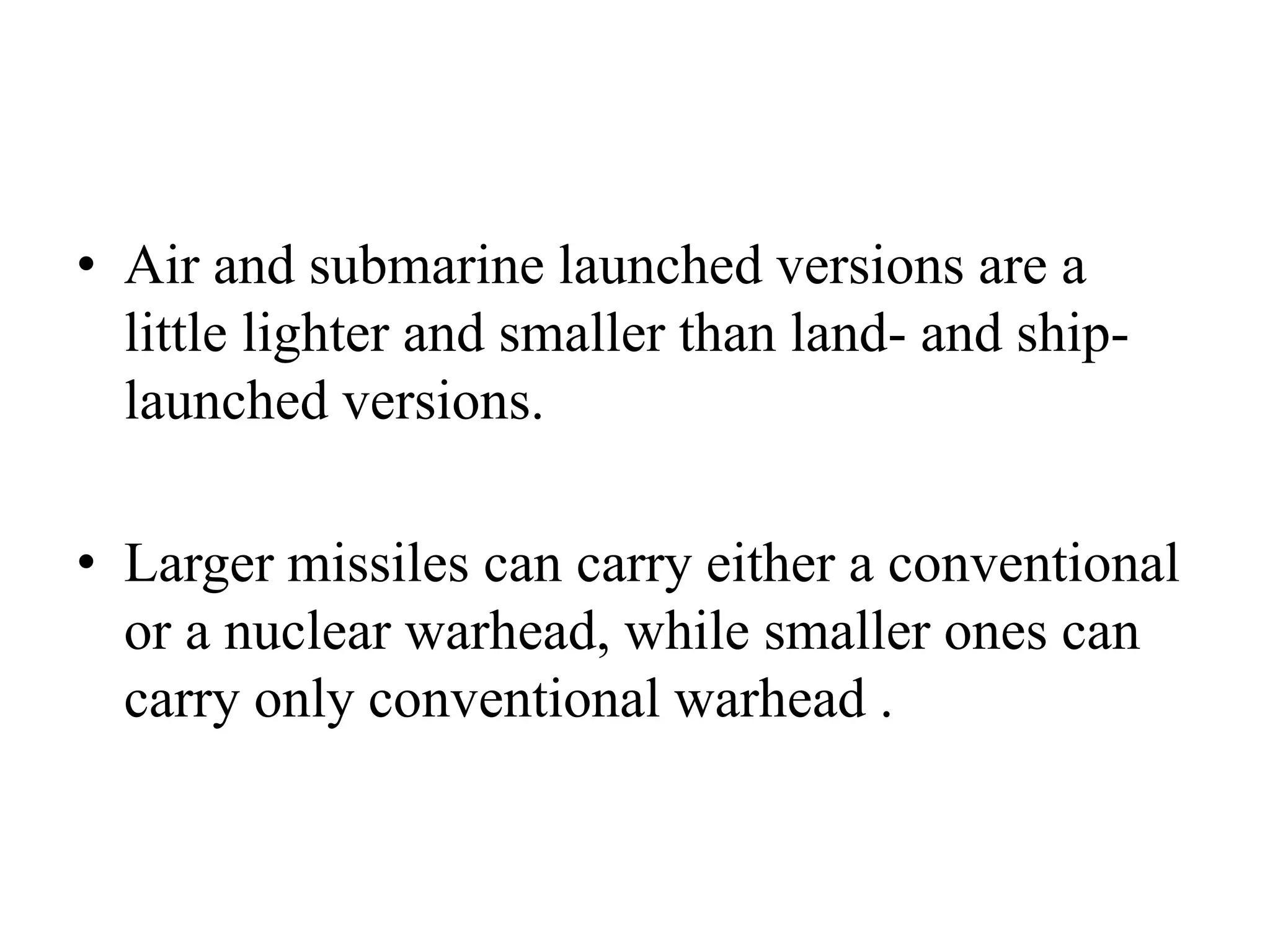 • Air and submarine launched versions are a
little lighter and smaller than land- and ship-
launched versions.
• Larger missiles can carry either a conventional
or a nuclear warhead, while smaller ones can
carry only conventional warhead .
 