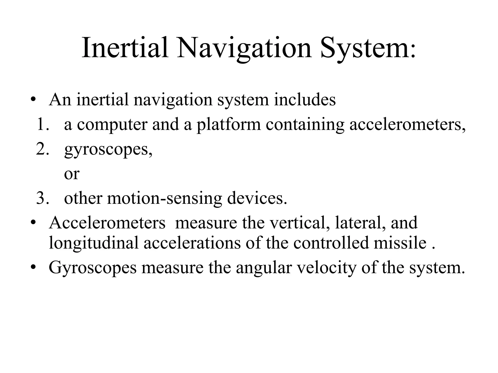 Inertial Navigation System:
• An inertial navigation system includes
1. a computer and a platform containing accelerometers,
2. gyroscopes,
or
3. other motion-sensing devices.
• Accelerometers measure the vertical, lateral, and
longitudinal accelerations of the controlled missile .
• Gyroscopes measure the angular velocity of the system.
 