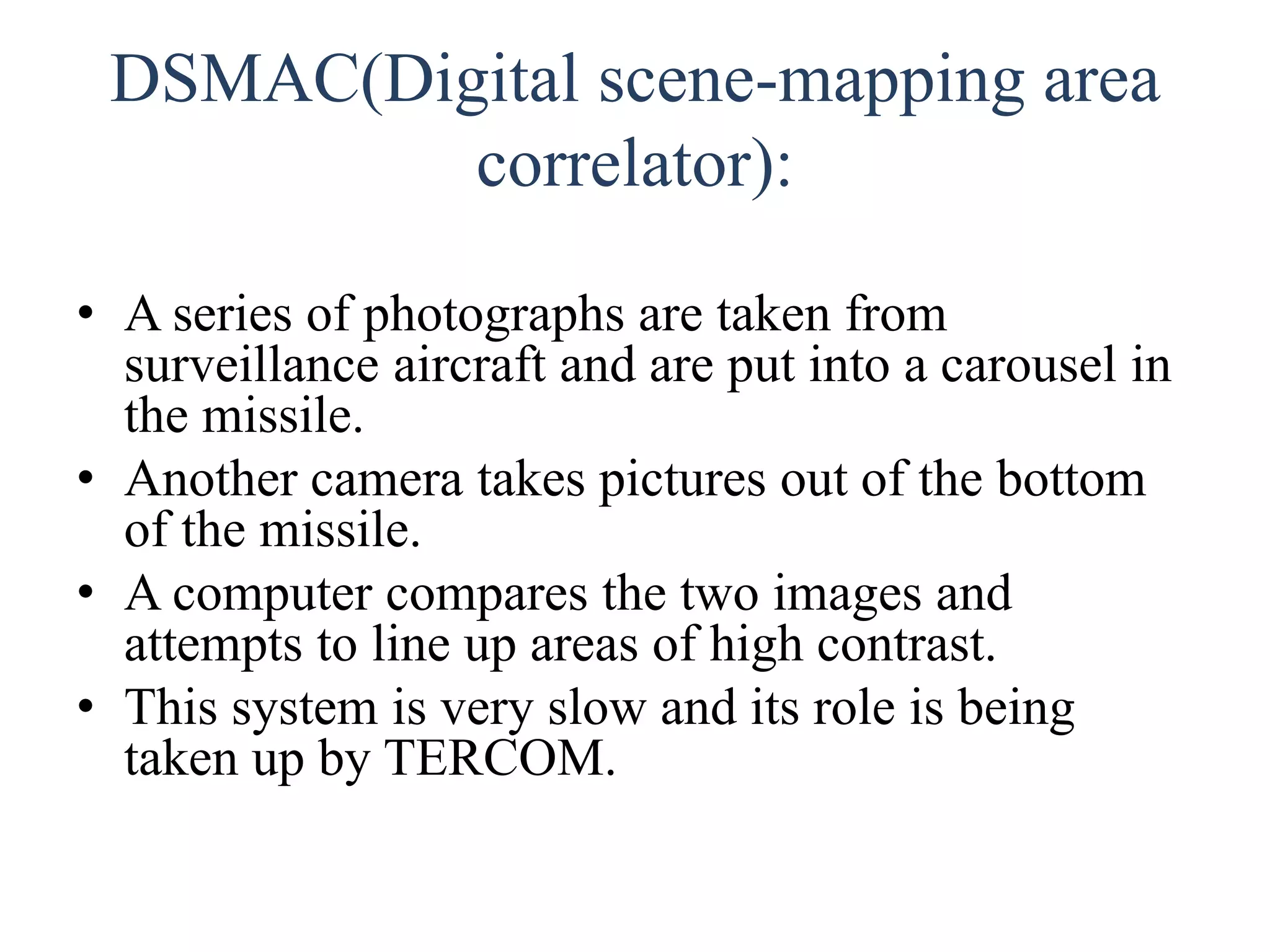 DSMAC(Digital scene-mapping area
correlator):
• A series of photographs are taken from
surveillance aircraft and are put into a carousel in
the missile.
• Another camera takes pictures out of the bottom
of the missile.
• A computer compares the two images and
attempts to line up areas of high contrast.
• This system is very slow and its role is being
taken up by TERCOM.
 