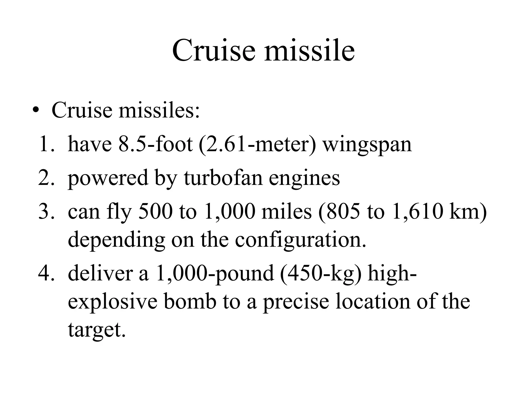 Cruise missile
• Cruise missiles:
1. have 8.5-foot (2.61-meter) wingspan
2. powered by turbofan engines
3. can fly 500 to 1,000 miles (805 to 1,610 km)
depending on the configuration.
4. deliver a 1,000-pound (450-kg) high-
explosive bomb to a precise location of the
target.
 