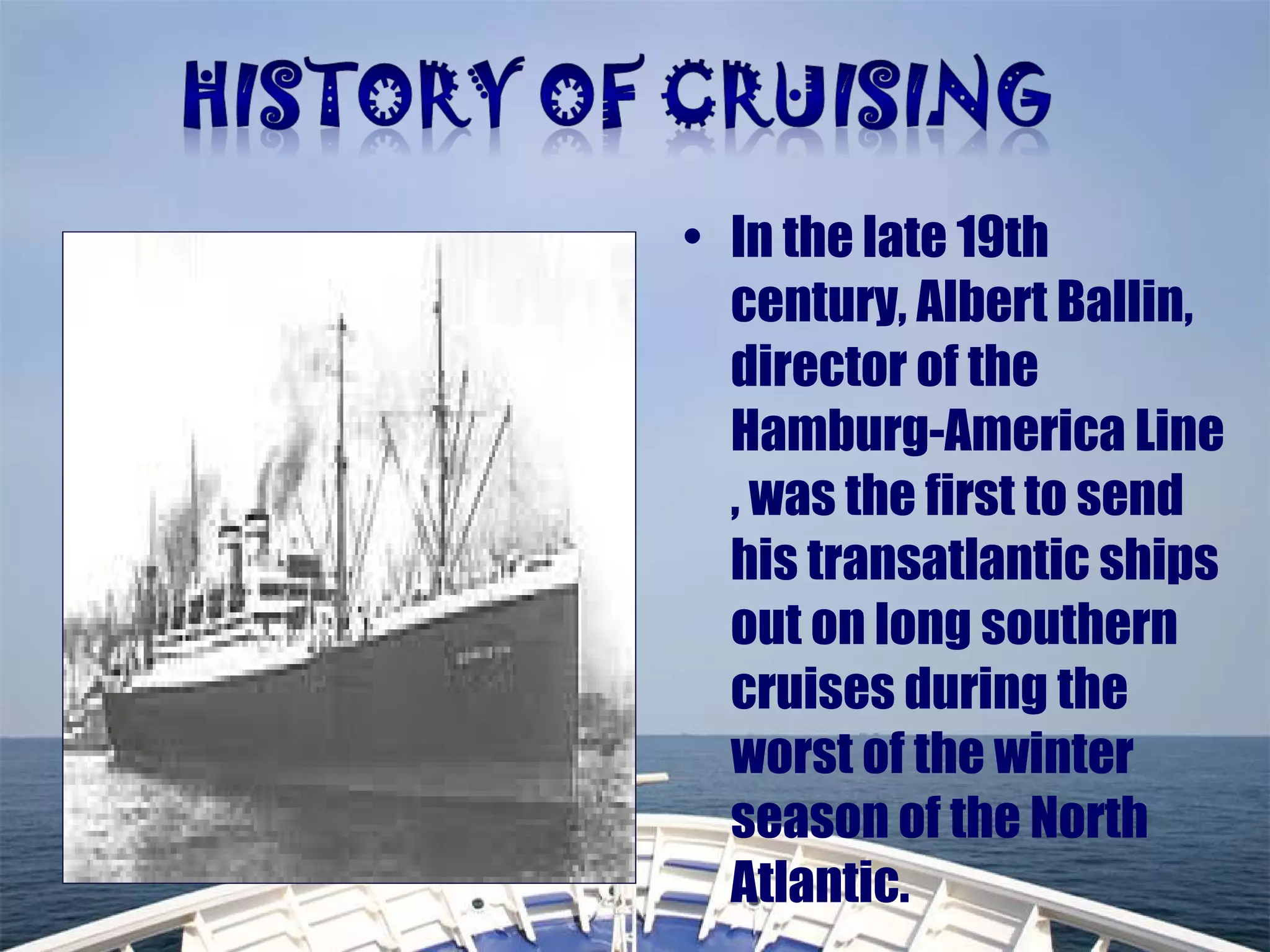 • In the late 19th
century, Albert Ballin,
director of the
Hamburg-America Line
, was the first to send
his transatlantic ships
out on long southern
cruises during the
worst of the winter
season of the North
Atlantic.
 