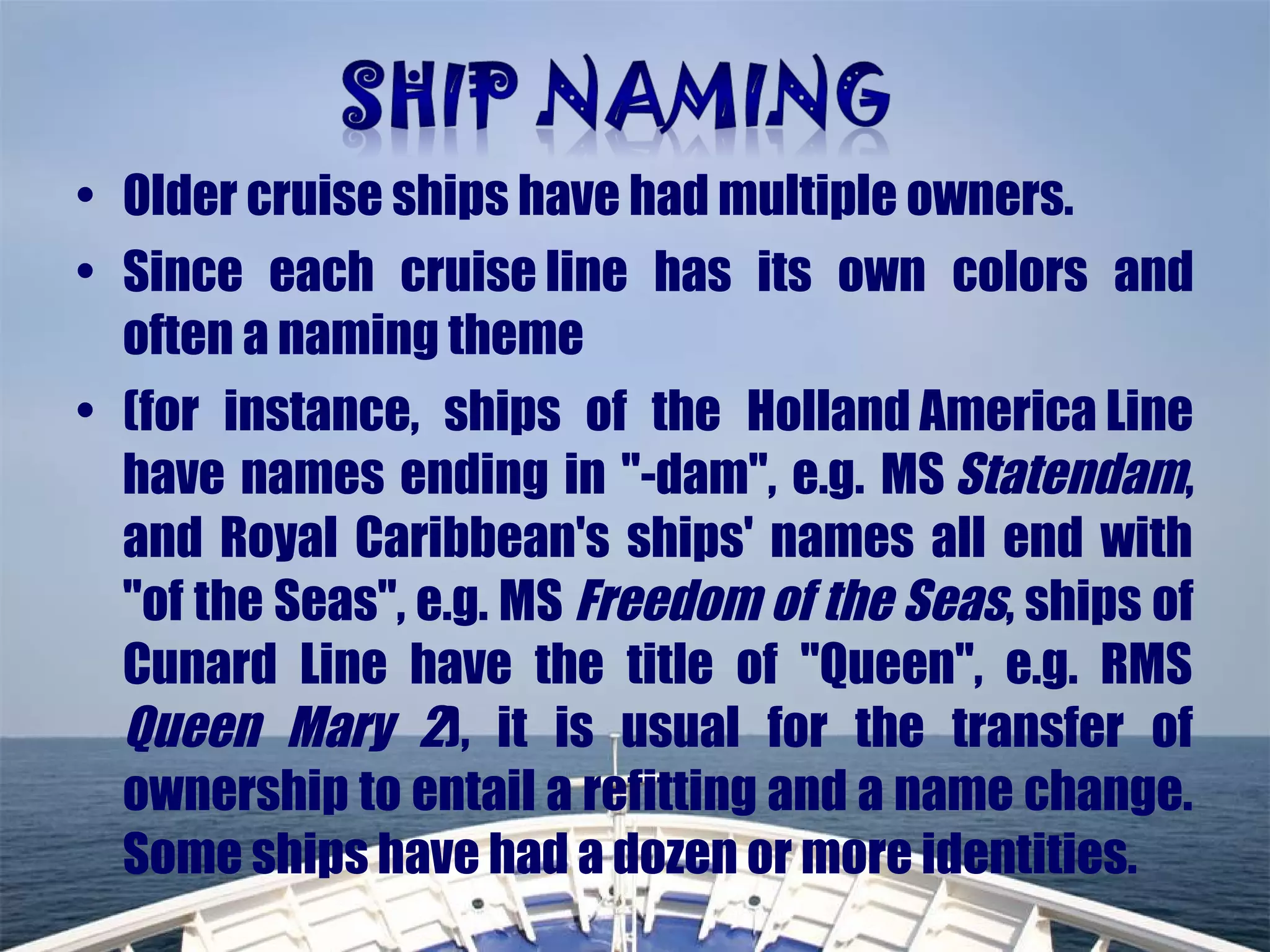 • Older cruise ships have had multiple owners.
• Since each cruise line has its own colors and
often a naming theme
• (for instance, ships of the Holland America Line
have names ending in "-dam", e.g. MS Statendam,
and Royal Caribbean's ships' names all end with
"of the Seas", e.g. MS Freedom of the Seas, ships of
Cunard Line have the title of "Queen", e.g. RMS
Queen Mary 2), it is usual for the transfer of
ownership to entail a refitting and a name change.
Some ships have had a dozen or more identities.
 