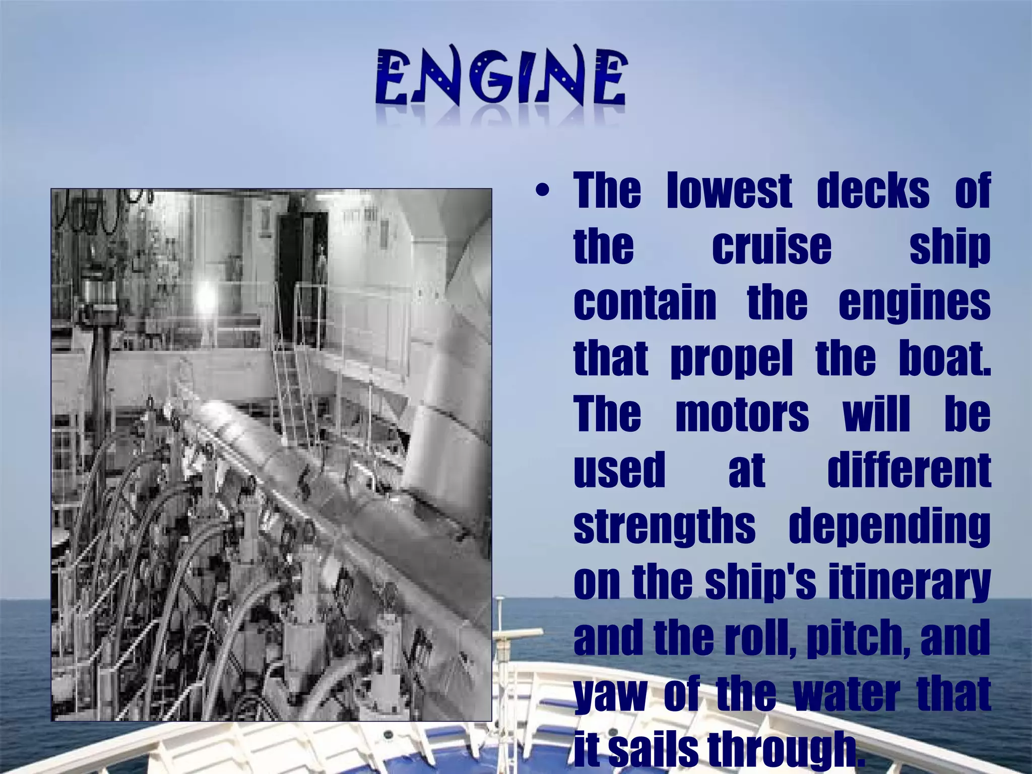 • The lowest decks of
the cruise ship
contain the engines
that propel the boat.
The motors will be
used at different
strengths depending
on the ship's itinerary
and the roll, pitch, and
yaw of the water that
it sails through.
 