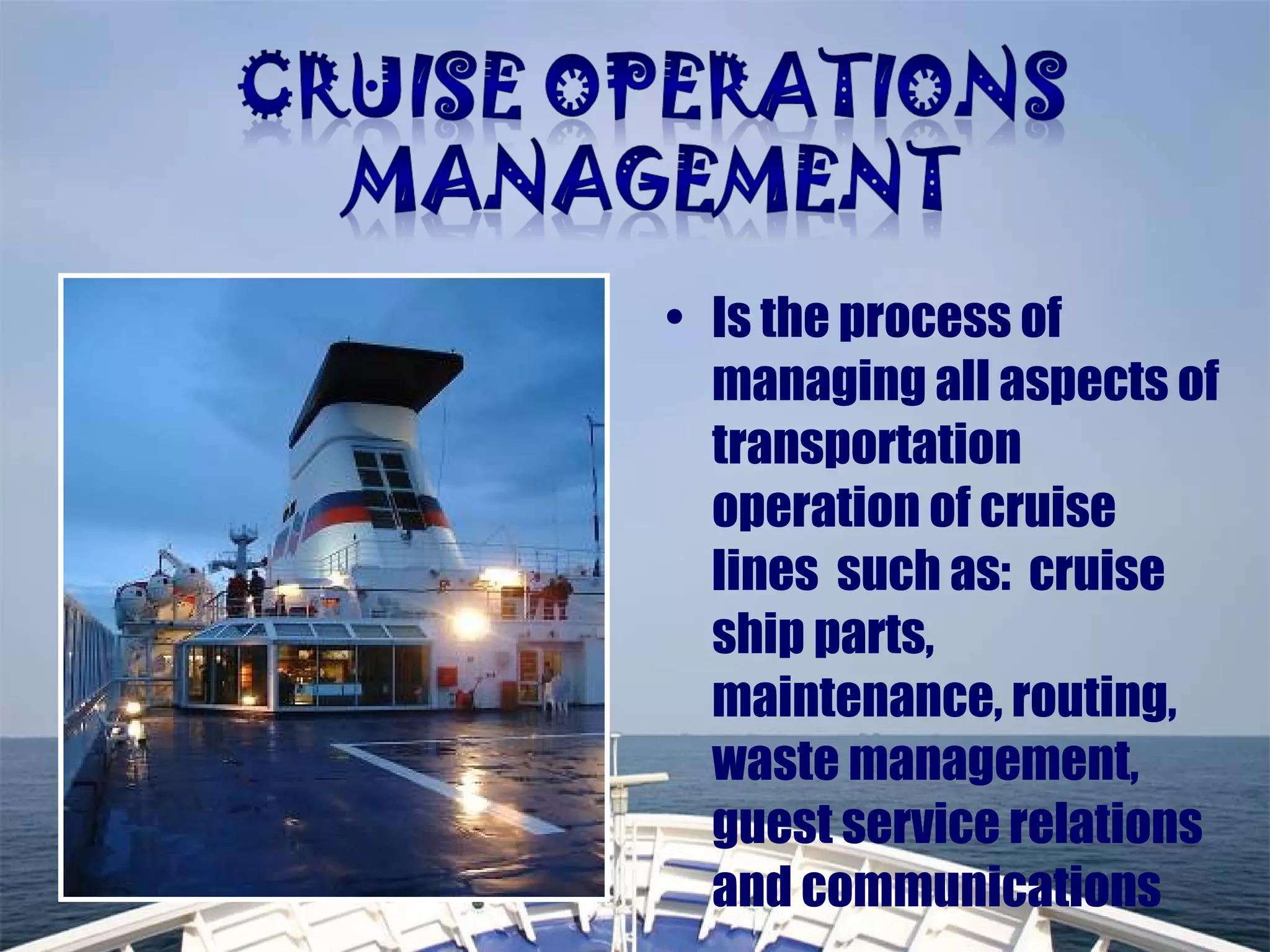 • Is the process of
managing all aspects of
transportation
operation of cruise
lines such as: cruise
ship parts,
maintenance, routing,
waste management,
guest service relations
and communications
 