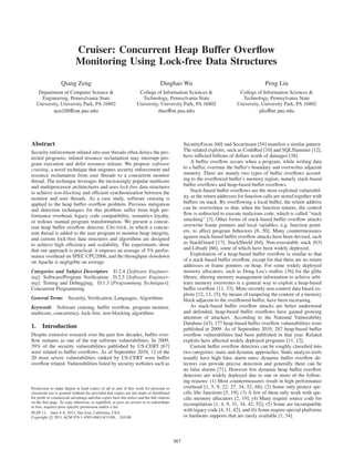 Cruiser: Concurrent Heap Buffer Overﬂow
                            Monitoring Using Lock-free Data Structures

                   Qiang Zeng                                                     Dinghao Wu                                               Peng Liu
    Department of Computer Science &                                College of Information Sciences &                        College of Information Sciences &
     Engineering, Pennsylvania State                                 Technology, Pennsylvania State                           Technology, Pennsylvania State
   University, University Park, PA 16802                           University, University Park, PA 16802                    University, University Park, PA 16802
           quz105@cse.psu.edu                                                dwu@ist.psu.edu                                           pliu@ist.psu.edu




Abstract                                                                                         SecurityFocus [60] and Securiteam [54] manifest a similar pattern.
Security enforcement inlined into user threads often delays the pro-                             The related exploits, such as CodeRed [10] and SQLSlammer [12],
tected programs; inlined resource reclamation may interrupt pro-                                 have inﬂicted billions of dollars worth of damages [38].
gram execution and defer resource release. We propose software                                       A buffer overﬂow occurs when a program, while writing data
cruising, a novel technique that migrates security enforcement and                               to a buffer, overruns the buffer’s boundary and overwrites adjacent
resource reclamation from user threads to a concurrent monitor                                   memory. There are mainly two types of buffer overﬂows accord-
thread. The technique leverages the increasingly popular multicore                               ing to the overﬂowed buffer’s memory region, namely stack-based
and multiprocessor architectures and uses lock-free data structures                              buffer overﬂows and heap-based buffer overﬂows.
to achieve non-blocking and efﬁcient synchronization between the                                     Stack-based buffer overﬂows are the most exploited vulnerabil-
monitor and user threads. As a case study, software cruising is                                  ity, as the return addresses for function calls are stored together with
applied to the heap buffer overﬂow problem. Previous mitigation                                  buffers on stack. By overﬂowing a local buffer, the return address
and detection techniques for this problem suffer from high per-                                  can be overwritten so that, when the function returns, the control
formance overhead, legacy code compatibility, semantics loyalty,                                 ﬂow is redirected to execute malicious code, which is called “stack
or tedious manual program transformation. We present a concur-                                   smashing” [3]. Other forms of stack-based buffer overﬂow attacks
rent heap buffer overﬂow detector, C RUISER, in which a concur-                                  overwrite frame pointers and local variables, e.g. function point-
rent thread is added to the user program to monitor heap integrity,                              ers, to affect program behaviors [8, 50]. Many countermeasures
and custom lock-free data structures and algorithms are designed                                 against stack-based buffer overﬂow attacks have been devised, such
to achieve high efﬁciency and scalability. The experiments show                                  as StackGuard [17], StackShield [64], Non-executable stack [63]
that our approach is practical: it imposes an average of 5% perfor-                              and Libsafe [66], some of which have been widely deployed.
mance overhead on SPEC CPU2006, and the throughput slowdown                                          Exploitation of a heap-based buffer overﬂow is similar to that
on Apache is negligible on average.                                                              of a stack-based buffer overﬂow, except for that there are no return
                                                                                                 addresses or frame pointers on heap. For some widely deployed
Categories and Subject Descriptors D.2.4 [Software Engineer-                                     memory allocators, such as Doug Lea’s malloc [36] for the glibc
ing]: Software/Program Veriﬁcation; D.2.5 [Software Engineer-                                    library, altering memory management information to achieve arbi-
ing]: Testing and Debugging; D.1.3 [Programming Techniques]:                                     trary memory overwrites is a general way to exploit a heap-based
Concurrent Programming                                                                           buffer overﬂow [11, 33]. More recently non-control data based ex-
                                                                                                 ploits [12, 13, 15], by means of tampering the content of a memory
General Terms          Security, Veriﬁcation, Languages, Algorithms                              block adjacent to the overﬂowed buffer, have been increasing.
Keywords Software cruising, buffer overﬂow, program monitor,                                         As stack-based buffer overﬂow attacks are better understood
multicore, concurrency, lock-free, non-blocking algorithms                                       and defended, heap-based buffer overﬂows have gained growing
                                                                                                 attention of attackers. According to the National Vulnerability
                                                                                                 Database [43], 177 heap-based buffer overﬂow vulnerabilities were
1. Introduction                                                                                  published in 2009. As of September 2010, 287 heap-based buffer
Despite extensive research over the past few decades, buffer over-                               overﬂow vulnerabilities had been published in that year. Related
ﬂow remains as one of the top software vulnerabilities. In 2009,                                 exploits have affected widely deployed programs [11, 12].
39% of the security vulnerabilities published by US-CERT [67]                                        Current buffer overﬂow detectors can be roughly classiﬁed into
were related to buffer overﬂows. As of September 2010, 12 of the                                 two categories: static and dynamic approaches. Static analysis tools
20 most severe vulnerabilities ranked by US-CERT were buffer                                     usually have high false alarm rates; dynamic buffer overﬂow de-
overﬂow related. Vulnerabilities listed by security websites such as                             tectors can provide precise detection and generally there can be
                                                                                                 no false alarms [71]. However few dynamic heap buffer overﬂow
                                                                                                 detectors are widely deployed due to one or more of the follow-
                                                                                                 ing reasons: (1) Most countermeasures result in high performance
Permission to make digital or hard copies of all or part of this work for personal or            overhead [1, 5, 9, 22, 27, 34, 52, 68]; (2) Some only protect spe-
classroom use is granted without fee provided that copies are not made or distributed            ciﬁc libc functions [5, 19]; (3) A few of them only work with spe-
for proﬁt or commercial advantage and that copies bear this notice and the full citation         ciﬁc memory allocators [2, 19]; (4) Many require source code for
on the ﬁrst page. To copy otherwise, to republish, to post on servers or to redistribute
to lists, requires prior speciﬁc permission and/or a fee.
                                                                                                 recompilation [1, 4, 9, 31, 34, 42, 52]; (5) Some are incompatible
PLDI’11, June 4–8, 2011, San Jose, California, USA.
                                                                                                 with legacy code [4, 31, 42]; and (6) Some require special platforms
Copyright c 2011 ACM 978-1-4503-0663-8/11/06. . . $10.00                                         or hardware supports that are rarely available [1, 34].



                                                                                           367
 