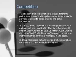 Competition Traditionally, traffic information is collected from the police. Hence usual traffic updates on radio networks, is provided via links to police systems and police frequencies. In U.S.A. , Metro networks is a leading provider of local and regional news and traffic. They have been bought over by Clear Channel for $119.25 million. Clear Channel also owns Total Traffic Networks(the only competitor to Metro networks), giving it a monopoly in this space. In India, most radio stations provide traffic information, but there is no clear leader in this regard. 