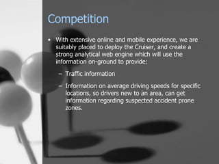 Competition With extensive online and mobile experience, we are suitably placed to deploy the Cruiser, and create a strong analytical web engine which will use the information on-ground to provide: Traffic information Information on average driving speeds for specific locations, so drivers new to an area, can get information regarding suspected accident prone zones. 