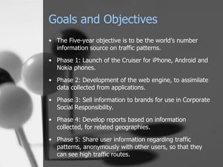 Goals and Objectives The Five-year objective is to be the world’s number information source on traffic patterns. Phase 1: Launch of the Cruiser for iPhone, Android and Nokia phones. Phase 2: Development of the web engine, to assimilate data collected from applications. Phase 3: Sell information to brands for use in Corporate Social Responsibility. Phase 4: Develop reports based on information collected, for related geographies. Phase 5: Share user information regarding traffic patterns, anonymously with other users, so that they can see high traffic routes. 