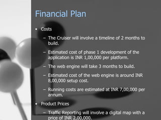 Financial Plan Costs The Cruiser will involve a timeline of 2 months to build. Estimated cost of phase 1 development of the application is INR 1,00,000 per platform. The web engine will take 3 months to build. Estimated cost of the web engine is around INR 8,00,000 setup cost. Running costs are estimated at INR 7,00,000 per annum. Product Prices Traffic Reporting will involve a digital map with a price of INR 2,00,000. Printed usage reports will be sold at INR 5,000 per copy. 